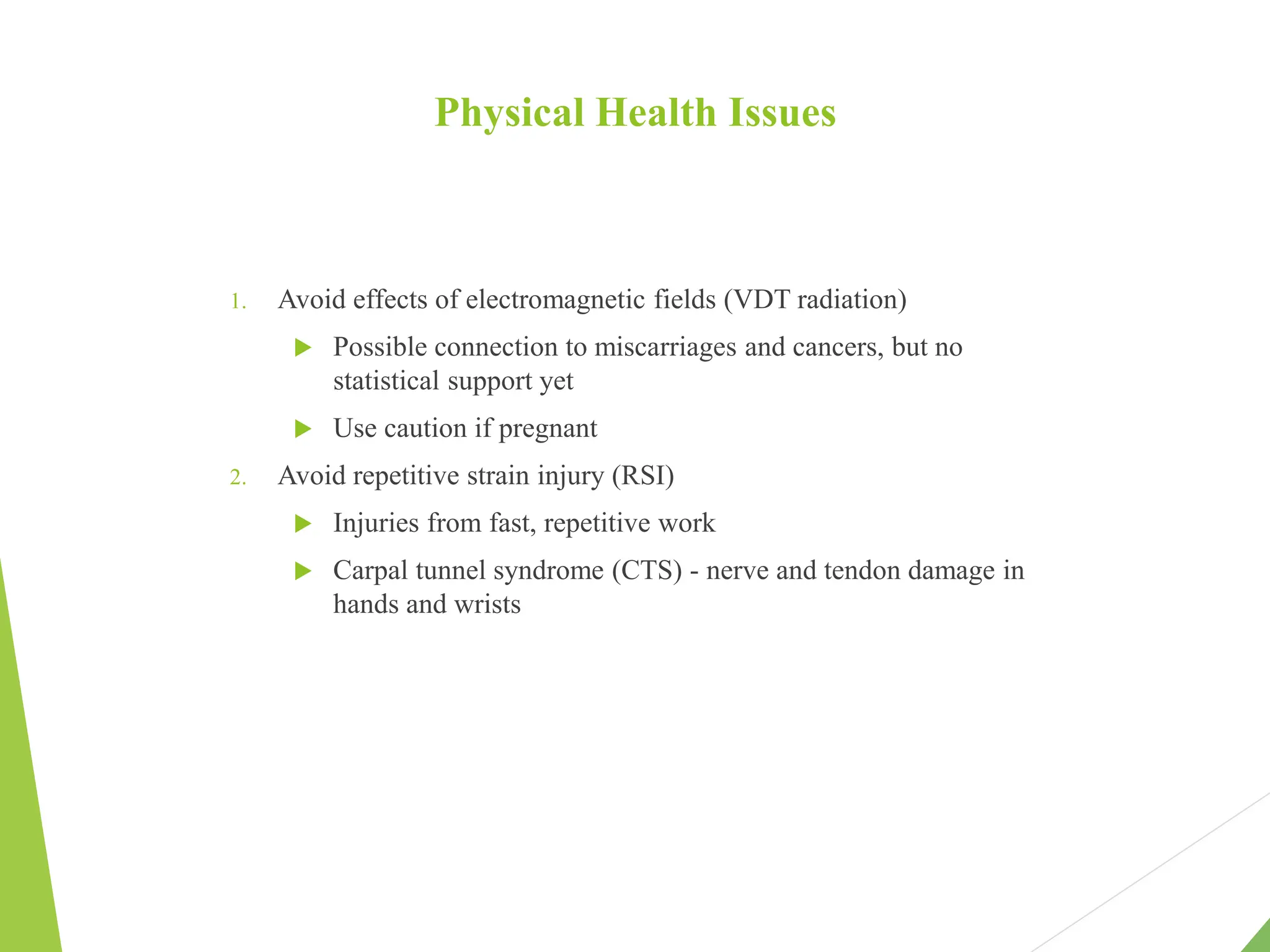 Physical Health Issues
1. Avoid effects of electromagnetic fields (VDT radiation)
 Possible connection to miscarriages and cancers, but no
statistical support yet
 Use caution if pregnant
2. Avoid repetitive strain injury (RSI)
 Injuries from fast, repetitive work
 Carpal tunnel syndrome (CTS) - nerve and tendon damage in
hands and wrists
 