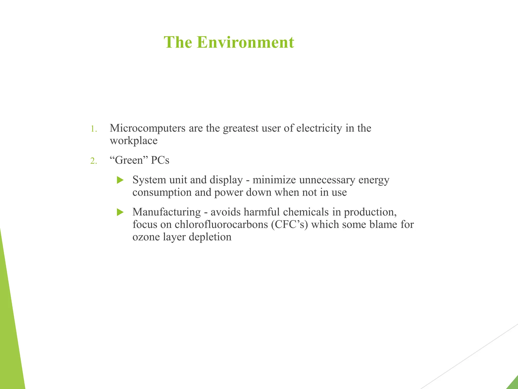 The Environment
1. Microcomputers are the greatest user of electricity in the
workplace
2. “Green” PCs
 System unit and display - minimize unnecessary energy
consumption and power down when not in use
 Manufacturing - avoids harmful chemicals in production,
focus on chlorofluorocarbons (CFC’s) which some blame for
ozone layer depletion
 