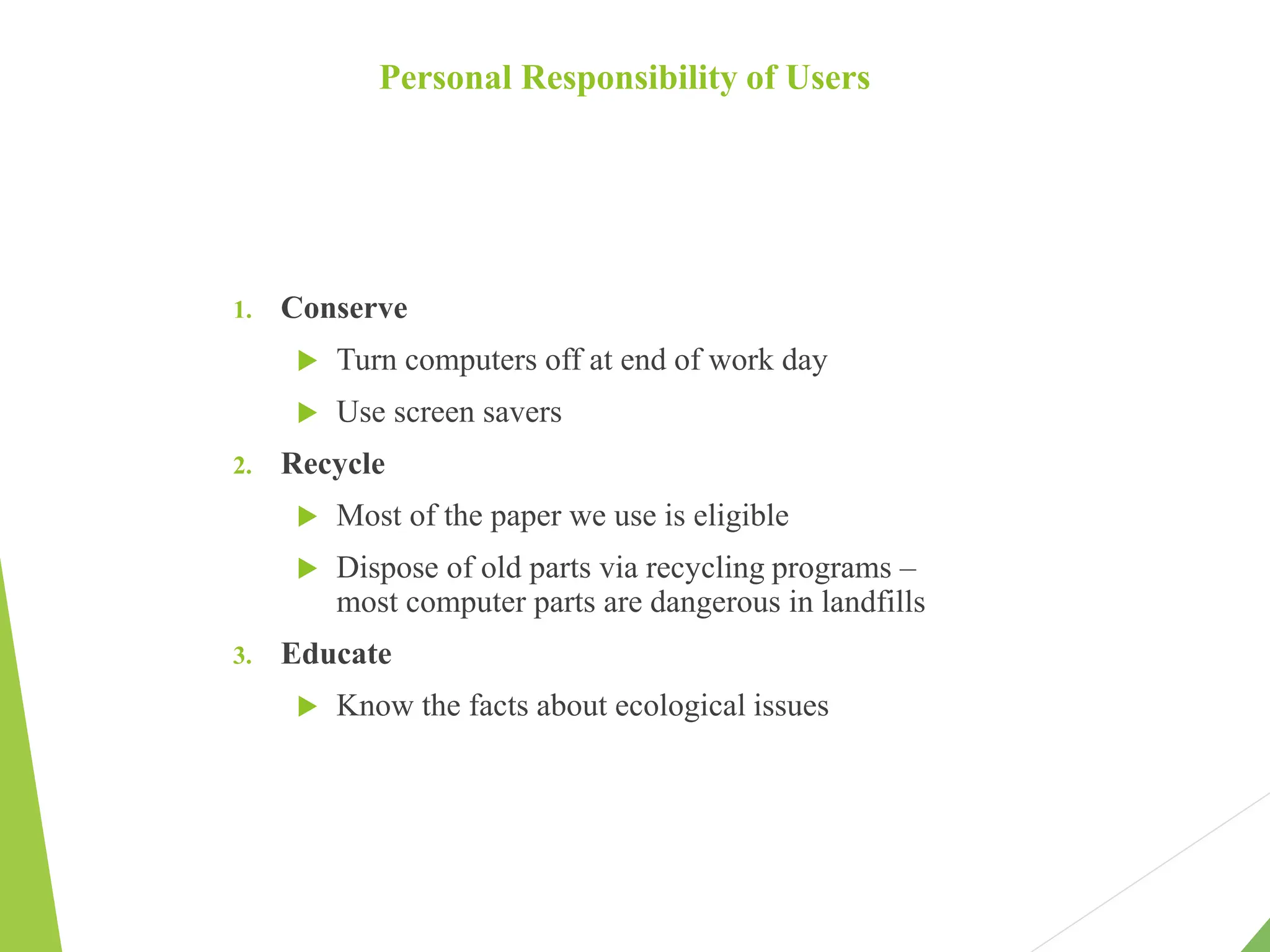Personal Responsibility of Users
1. Conserve
 Turn computers off at end of work day
 Use screen savers
2. Recycle
 Most of the paper we use is eligible
 Dispose of old parts via recycling programs –
most computer parts are dangerous in landfills
3. Educate
 Know the facts about ecological issues
 