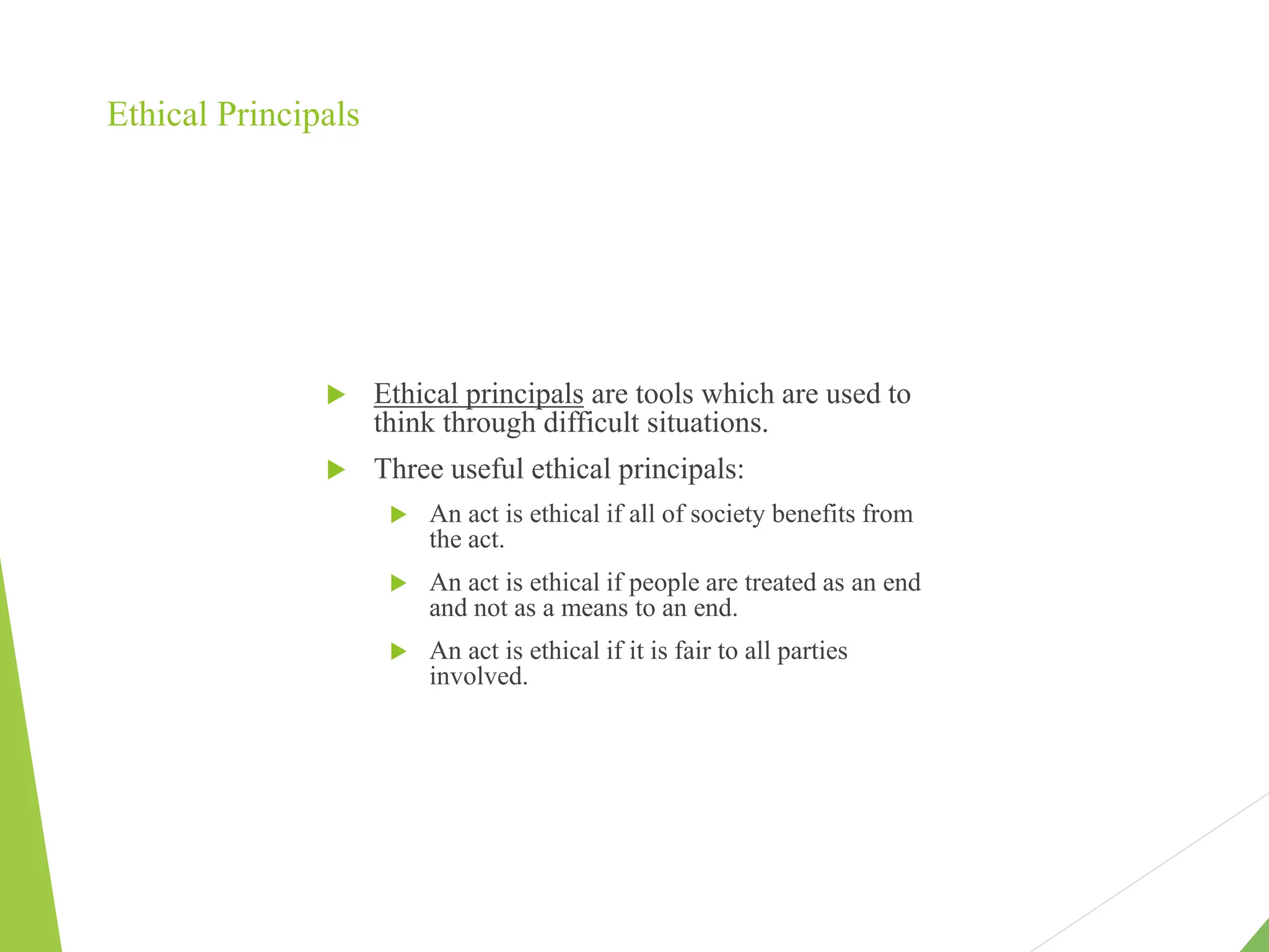 Ethical Principals
 Ethical principals are tools which are used to
think through difficult situations.
 Three useful ethical principals:
 An act is ethical if all of society benefits from
the act.
 An act is ethical if people are treated as an end
and not as a means to an end.
 An act is ethical if it is fair to all parties
involved.
 