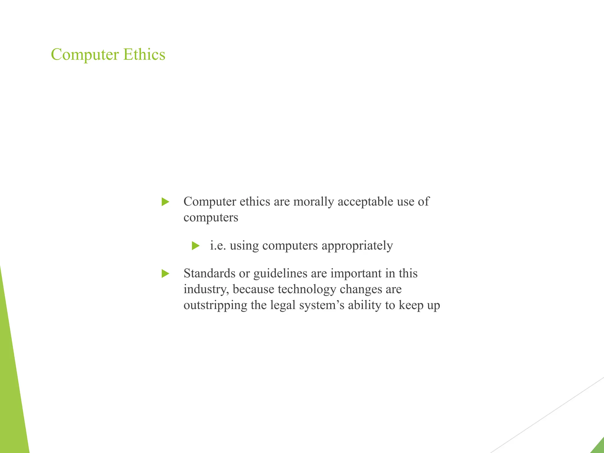 Computer Ethics
 Computer ethics are morally acceptable use of
computers
 i.e. using computers appropriately
 Standards or guidelines are important in this
industry, because technology changes are
outstripping the legal system’s ability to keep up
 