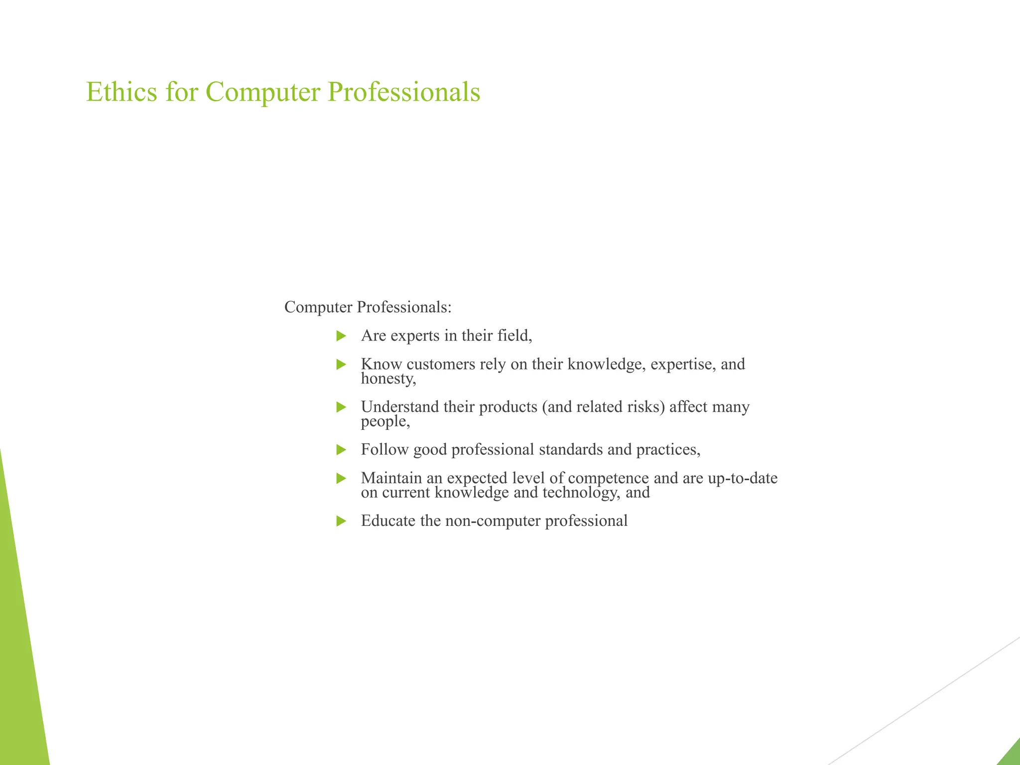 Ethics for Computer Professionals
Computer Professionals:
 Are experts in their field,
 Know customers rely on their knowledge, expertise, and
honesty,
 Understand their products (and related risks) affect many
people,
 Follow good professional standards and practices,
 Maintain an expected level of competence and are up-to-date
on current knowledge and technology, and
 Educate the non-computer professional
 