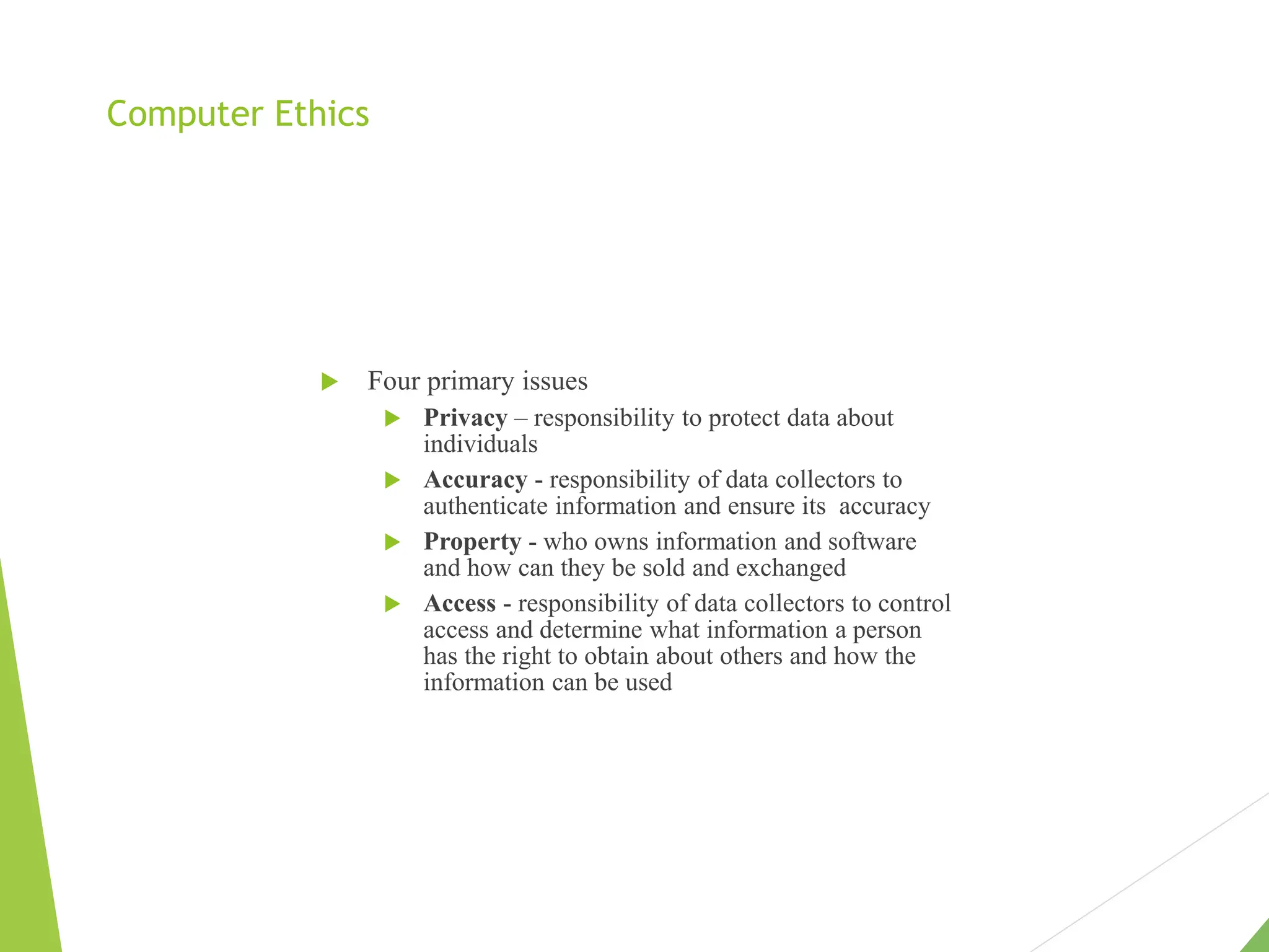 Computer Ethics
 Four primary issues
 Privacy – responsibility to protect data about
individuals
 Accuracy - responsibility of data collectors to
authenticate information and ensure its accuracy
 Property - who owns information and software
and how can they be sold and exchanged
 Access - responsibility of data collectors to control
access and determine what information a person
has the right to obtain about others and how the
information can be used
 
