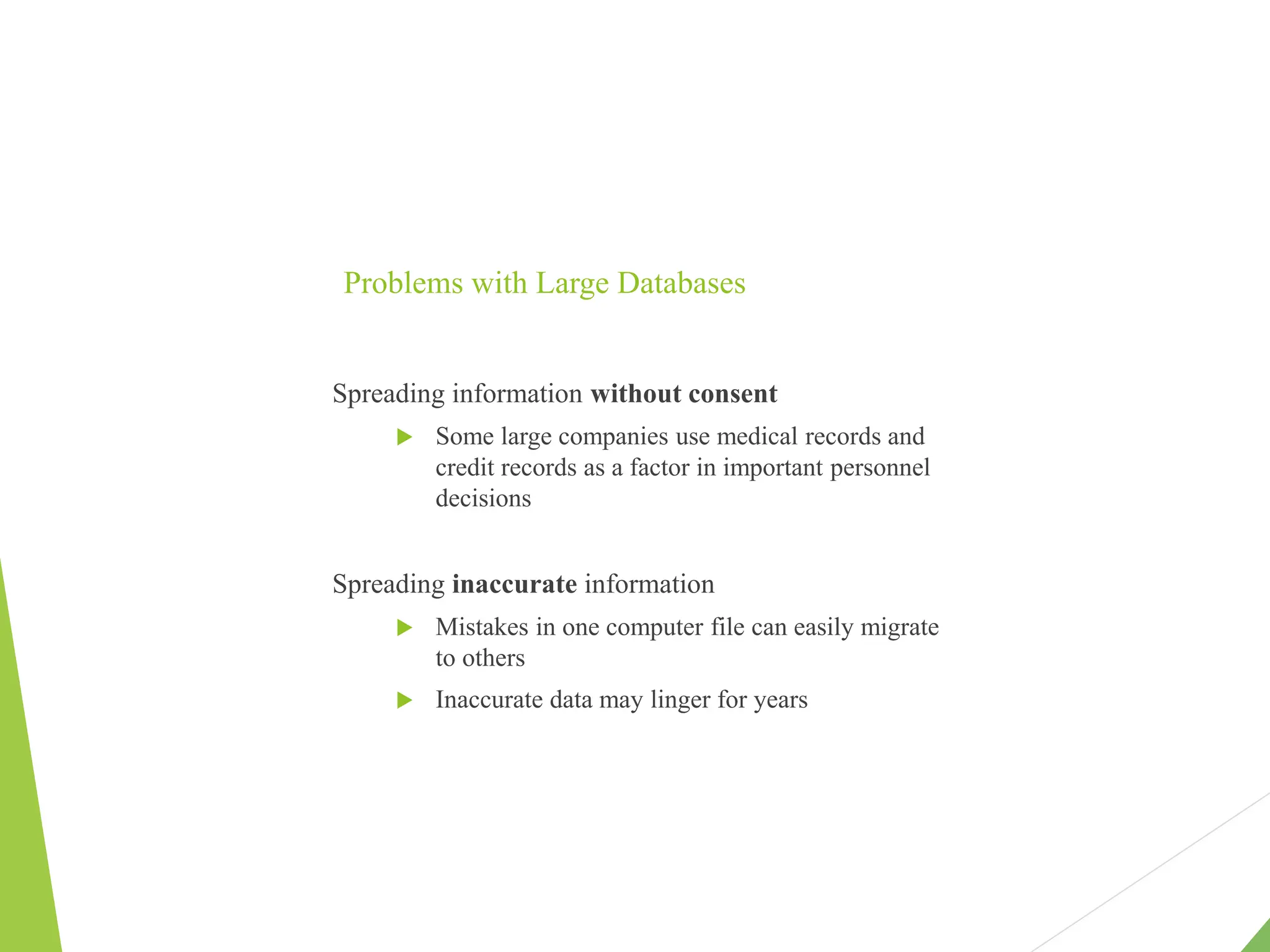 Problems with Large Databases
Spreading information without consent
 Some large companies use medical records and
credit records as a factor in important personnel
decisions
Spreading inaccurate information
 Mistakes in one computer file can easily migrate
to others
 Inaccurate data may linger for years
 