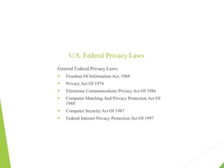 U.S. Federal Privacy Laws
General Federal Privacy Laws:
 Freedom Of Information Act, 1968
 Privacy Act Of 1974
 Electronic Communications Privacy Act Of 1986
 Computer Matching And Privacy Protection Act Of
1988
 Computer Security Act Of 1987
 Federal Internet Privacy Protection Act Of 1997
 