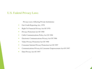 U.S. Federal Privacy Laws
Privacy Laws Affecting Private Institutions:
 Fair Credit Reporting Act, 1970
 Right To Financial Privacy Act Of 1978
 Privacy Protection Act Of 1980
 Cable Communications Policy Act Of 1984
 Electronic Communications Privacy Act Of 1986
 Video Privacy Protection Act Of 1988
 Consumer Internet Privacy Protection Act Of 1997
 Communications Privacy & Consumer Empowerment Act Of 1997
 Data Privacy Act Of 1997
 