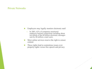 Private Networks
 Employers may legally monitor electronic mail
1. In 2001, 63% of companies monitored
employee Internet connections including about
two-thirds of the 60 billion electronic messages
sent by 40 million e-mail users.
 Most online services reserve the right to censor
content
 These rights lead to contentious issues over
property rights versus free speech and privacy
 