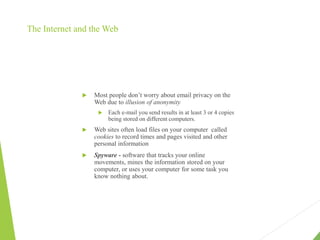 The Internet and the Web
 Most people don’t worry about email privacy on the
Web due to illusion of anonymity
 Each e-mail you send results in at least 3 or 4 copies
being stored on different computers.
 Web sites often load files on your computer called
cookies to record times and pages visited and other
personal information
 Spyware - software that tracks your online
movements, mines the information stored on your
computer, or uses your computer for some task you
know nothing about.
 