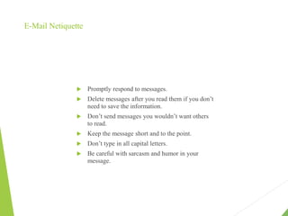 E-Mail Netiquette
 Promptly respond to messages.
 Delete messages after you read them if you don’t
need to save the information.
 Don’t send messages you wouldn’t want others
to read.
 Keep the message short and to the point.
 Don’t type in all capital letters.
 Be careful with sarcasm and humor in your
message.
 