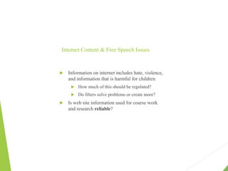 Internet Content & Free Speech Issues
 Information on internet includes hate, violence,
and information that is harmful for children
 How much of this should be regulated?
 Do filters solve problems or create more?
 Is web site information used for course work
and research reliable?
 