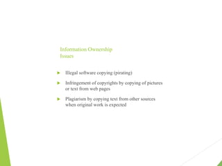Information Ownership
Issues
 Illegal software copying (pirating)
 Infringement of copyrights by copying of pictures
or text from web pages
 Plagiarism by copying text from other sources
when original work is expected
 