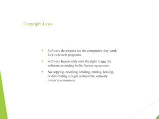 Copyright Laws
 Software developers (or the companies they work
for) own their programs.
 Software buyers only own the right to use the
software according to the license agreement.
 No copying, reselling, lending, renting, leasing,
or distributing is legal without the software
owner’s permission.
 