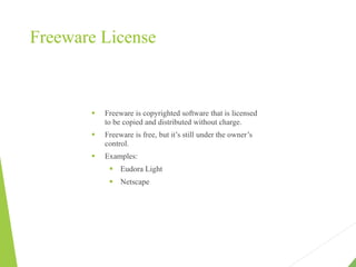 Freeware License
 Freeware is copyrighted software that is licensed
to be copied and distributed without charge.
 Freeware is free, but it’s still under the owner’s
control.
 Examples:
 Eudora Light
 Netscape
 