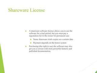 Shareware License
 A shareware software license allows you to use the
software for a trial period, but you must pay a
registration fee to the owner for permanent use.
 Some shareware trials expire on a certain date
 Payment depends on the honor system
 Purchasing (the right to use) the software may also
get you a version with more powerful features and
published documentation.
 