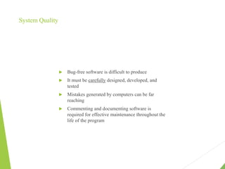 System Quality
 Bug-free software is difficult to produce
 It must be carefully designed, developed, and
tested
 Mistakes generated by computers can be far
reaching
 Commenting and documenting software is
required for effective maintenance throughout the
life of the program
 