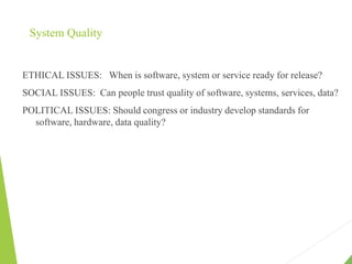 System Quality
ETHICAL ISSUES: When is software, system or service ready for release?
SOCIAL ISSUES: Can people trust quality of software, systems, services, data?
POLITICAL ISSUES: Should congress or industry develop standards for
software, hardware, data quality?
 
