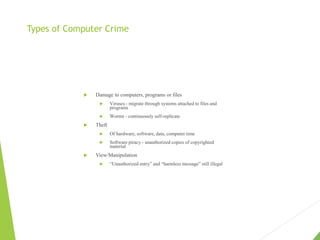 Types of Computer Crime
 Damage to computers, programs or files
 Viruses - migrate through systems attached to files and
programs
 Worms - continuously self-replicate
 Theft
 Of hardware, software, data, computer time
 Software piracy - unauthorized copies of copyrighted
material
 View/Manipulation
 “Unauthorized entry” and “harmless message” still illegal
 