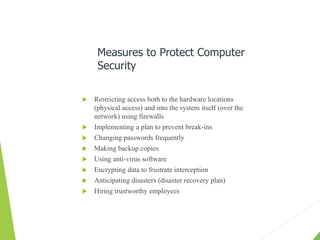  Restricting access both to the hardware locations
(physical access) and into the system itself (over the
network) using firewalls
 Implementing a plan to prevent break-ins
 Changing passwords frequently
 Making backup copies
 Using anti-virus software
 Encrypting data to frustrate interception
 Anticipating disasters (disaster recovery plan)
 Hiring trustworthy employees
Measures to Protect Computer
Security
 