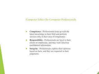 Computer Ethics for Computer Professionals
 Competence– Professionals keep up with the
latest knowledge in their field and perform
services only in their area of competence.
 Responsibility– Professionals are loyal to their
clients or employees, and they won’t disclose
confidential information.
 Integrity– Professionals express their opinions
based on facts, and they are impartial in their
judgments.
 