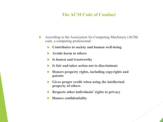 The ACM Code of Conduct
 According to the Association for Computing Machinery (ACM)
code, a computing professional:
 Contributes to society and human well-being
 Avoids harm to others
 Is honest and trustworthy
 Is fair and takes action not to discriminate
 Honors property rights, including copyrights and
patents
 Gives proper credit when using the intellectual
property of others
 Respects other individuals’ rights to privacy
 Honors confidentiality
 