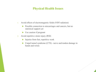 Physical Health Issues
1. Avoid effects of electromagnetic fields (VDT radiation)
 Possible connection to miscarriages and cancers, but no
statistical support yet
 Use caution if pregnant
2. Avoid repetitive strain injury (RSI)
 Injuries from fast, repetitive work
 Carpal tunnel syndrome (CTS) - nerve and tendon damage in
hands and wrists
 