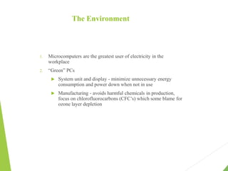 The Environment
1. Microcomputers are the greatest user of electricity in the
workplace
2. “Green” PCs
 System unit and display - minimize unnecessary energy
consumption and power down when not in use
 Manufacturing - avoids harmful chemicals in production,
focus on chlorofluorocarbons (CFC’s) which some blame for
ozone layer depletion
 