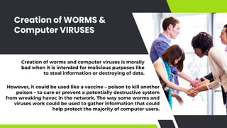 Creation of WORMS &
Computer VIRUSES
Creation of worms and computer viruses is morally
bad when it is intended for malicious purposes like
to steal information or destroying of data.
However, it could be used like a vaccine – poison to kill another
poison – to cure or prevent a potentially destructive system
from wreaking havoc in the network. The way some worms and
viruses work could be used to gather information that could
help protect the majority of computer users.
 