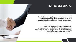 PLAGIARISM
Plagiarism is copying someone else's work
and then passing it off as one's own. It is
morally bad because it is an act of stealing.
Copying programs written by other
programmers and claiming it as your own
could be an act of plagiarism. It involves lying,
cheating, theft, and dishonesty.
 
