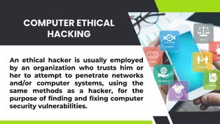 COMPUTER ETHICAL
HACKING
An ethical hacker is usually employed
by an organization who trusts him or
her to attempt to penetrate networks
and/or computer systems, using the
same methods as a hacker, for the
purpose of finding and fixing computer
security vulnerabilities.
 