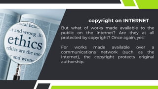 copyright on INTERNET
But what of works made available to the
public on the Internet? Are they at all
protected by copyright? Once again, yes!
For works made available over a
communications network (such as the
Internet), the copyright protects original
authorship.
 