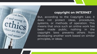 copyright on INTERNET
But, according to the Copyright Law, it
does not protect ideas, procedures,
systems, or methods of operation. This
means that once such an online work has
been made public, nothing in the
copyright laws prevents others from
developing another work based on similar
principles, or ideas.
 