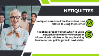 NETIQUITTES
Netiquette are about the the various risks
related to using the Internet.
It is about proper ways in which to use a
network and to determine whether
information is reliable, while emphasizing
four important points given in next slides.
 