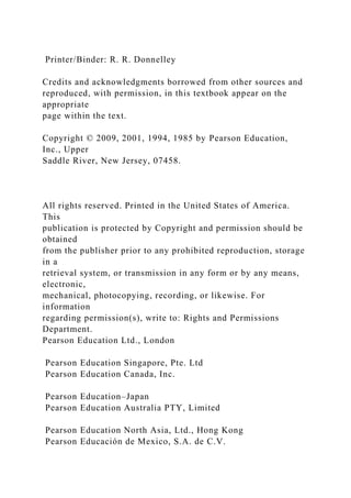 Printer/Binder: R. R. Donnelley
Credits and acknowledgments borrowed from other sources and
reproduced, with permission, in this textbook appear on the
appropriate
page within the text.
Copyright © 2009, 2001, 1994, 1985 by Pearson Education,
Inc., Upper
Saddle River, New Jersey, 07458.
All rights reserved. Printed in the United States of America.
This
publication is protected by Copyright and permission should be
obtained
from the publisher prior to any prohibited reproduction, storage
in a
retrieval system, or transmission in any form or by any means,
electronic,
mechanical, photocopying, recording, or likewise. For
information
regarding permission(s), write to: Rights and Permissions
Department.
Pearson Education Ltd., London
Pearson Education Singapore, Pte. Ltd
Pearson Education Canada, Inc.
Pearson Education–Japan
Pearson Education Australia PTY, Limited
Pearson Education North Asia, Ltd., Hong Kong
Pearson Educación de Mexico, S.A. de C.V.
 