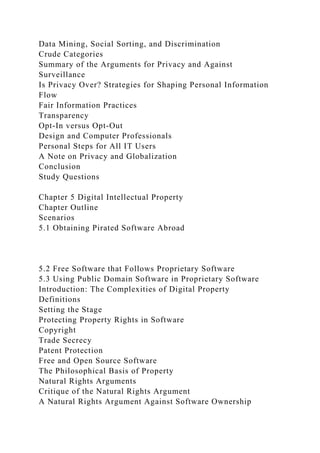 Data Mining, Social Sorting, and Discrimination
Crude Categories
Summary of the Arguments for Privacy and Against
Surveillance
Is Privacy Over? Strategies for Shaping Personal Information
Flow
Fair Information Practices
Transparency
Opt-In versus Opt-Out
Design and Computer Professionals
Personal Steps for All IT Users
A Note on Privacy and Globalization
Conclusion
Study Questions
Chapter 5 Digital Intellectual Property
Chapter Outline
Scenarios
5.1 Obtaining Pirated Software Abroad
5.2 Free Software that Follows Proprietary Software
5.3 Using Public Domain Software in Proprietary Software
Introduction: The Complexities of Digital Property
Definitions
Setting the Stage
Protecting Property Rights in Software
Copyright
Trade Secrecy
Patent Protection
Free and Open Source Software
The Philosophical Basis of Property
Natural Rights Arguments
Critique of the Natural Rights Argument
A Natural Rights Argument Against Software Ownership
 