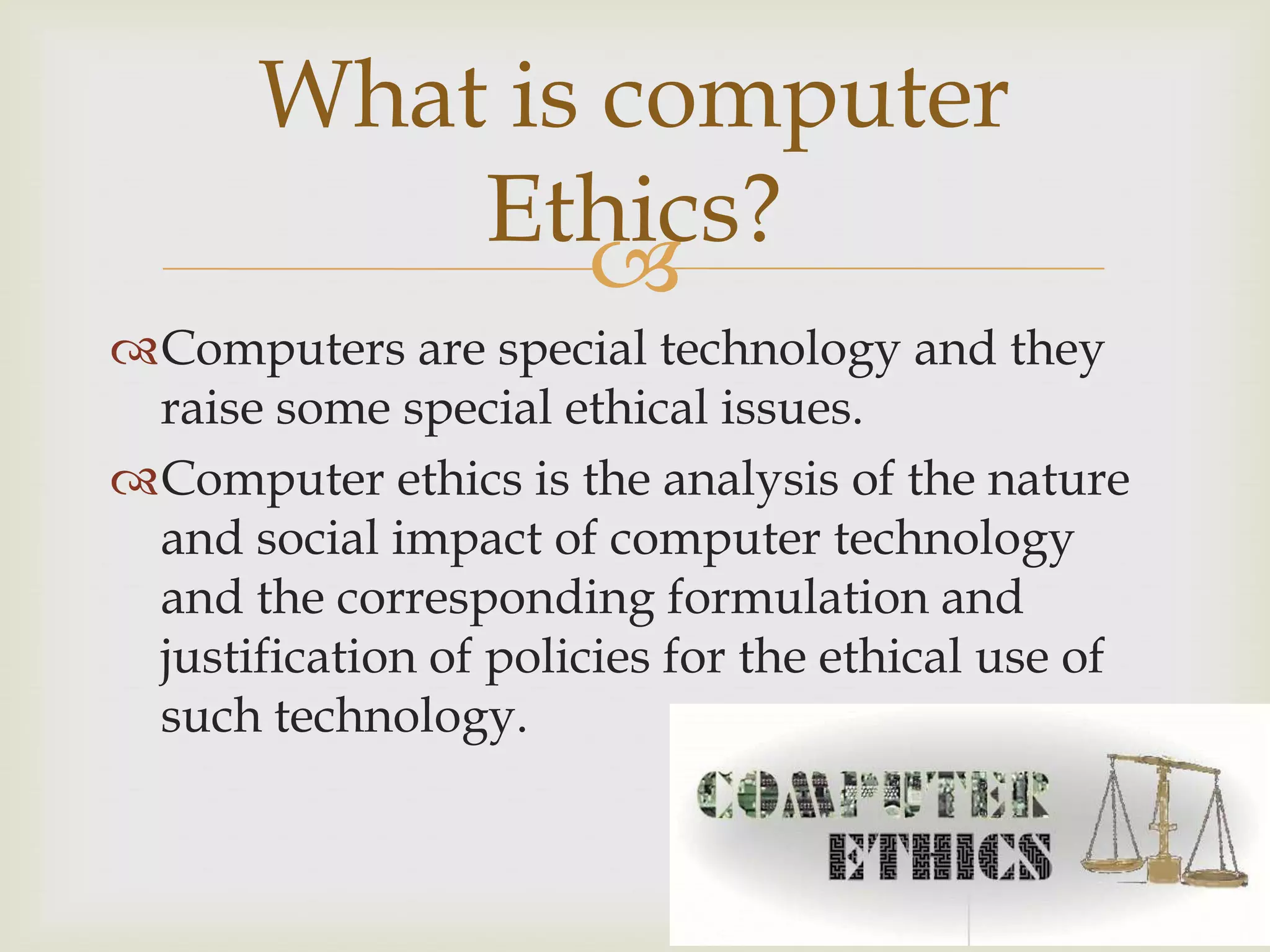 
Computers are special technology and they
raise some special ethical issues.
Computer ethics is the analysis of the nature
and social impact of computer technology
and the corresponding formulation and
justification of policies for the ethical use of
such technology.
What is computer
Ethics?
 