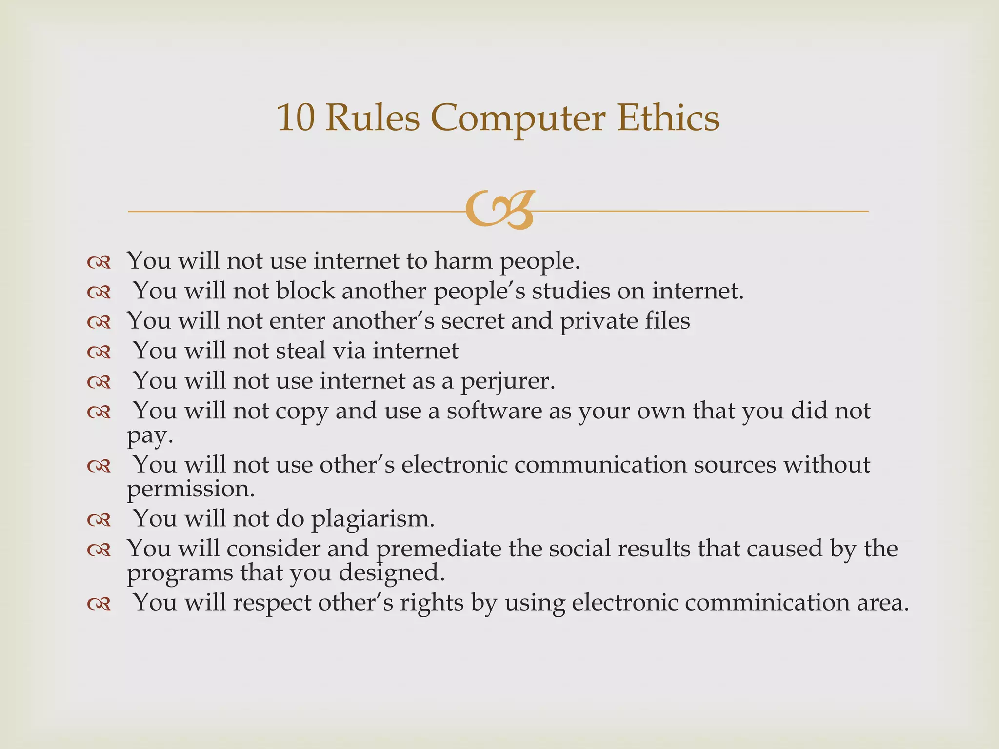 
 You will not use internet to harm people.
 You will not block another people’s studies on internet.
 You will not enter another’s secret and private files
 You will not steal via internet
 You will not use internet as a perjurer.
 You will not copy and use a software as your own that you did not
pay.
 You will not use other’s electronic communication sources without
permission.
 You will not do plagiarism.
 You will consider and premediate the social results that caused by the
programs that you designed.
 You will respect other’s rights by using electronic comminication area.
10 Rules Computer Ethics
 