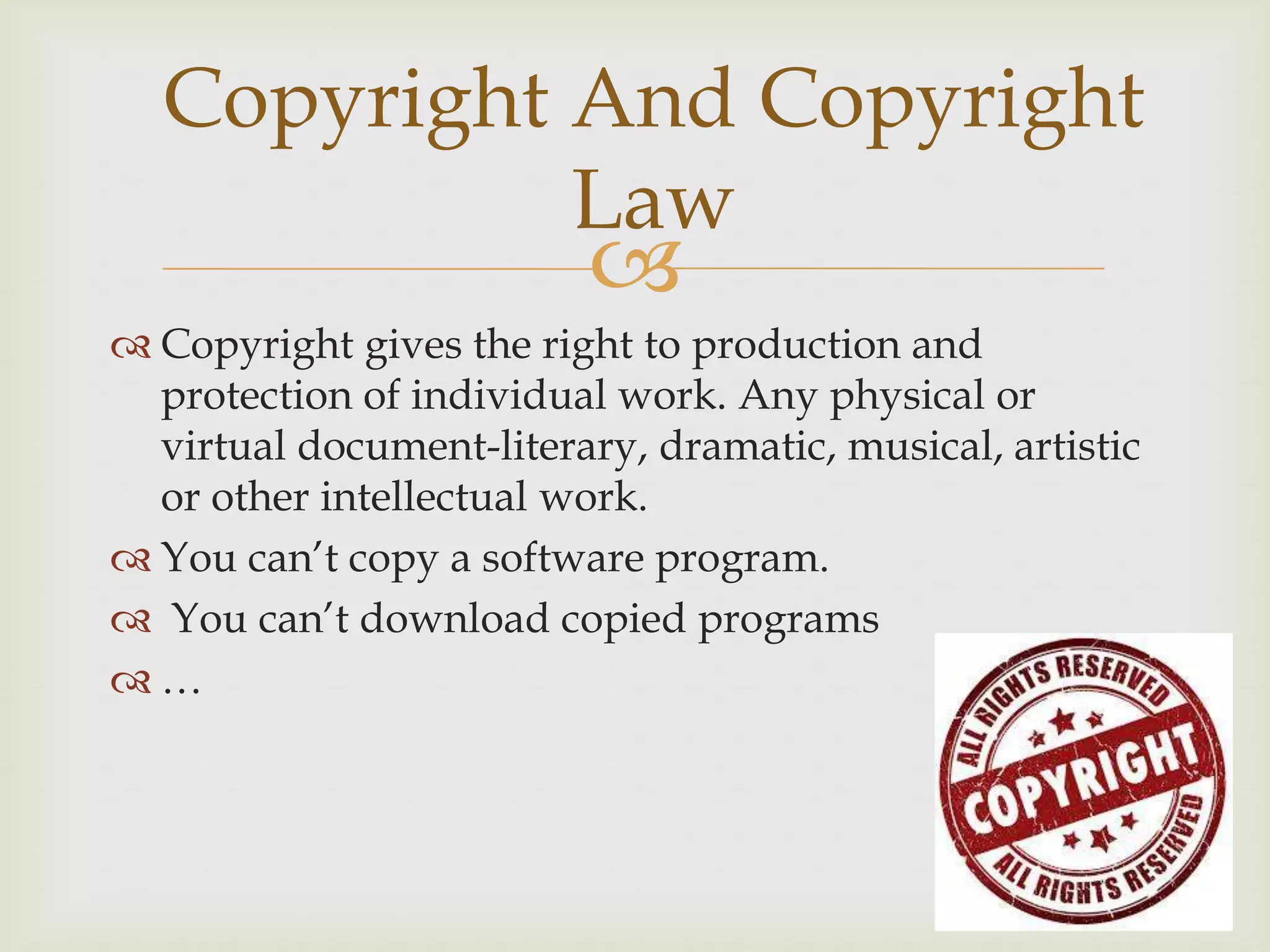 
 Copyright gives the right to production and
protection of individual work. Any physical or
virtual document-literary, dramatic, musical, artistic
or other intellectual work.
 You can’t copy a software program.
 You can’t download copied programs
 …
Copyright And Copyright
Law
 