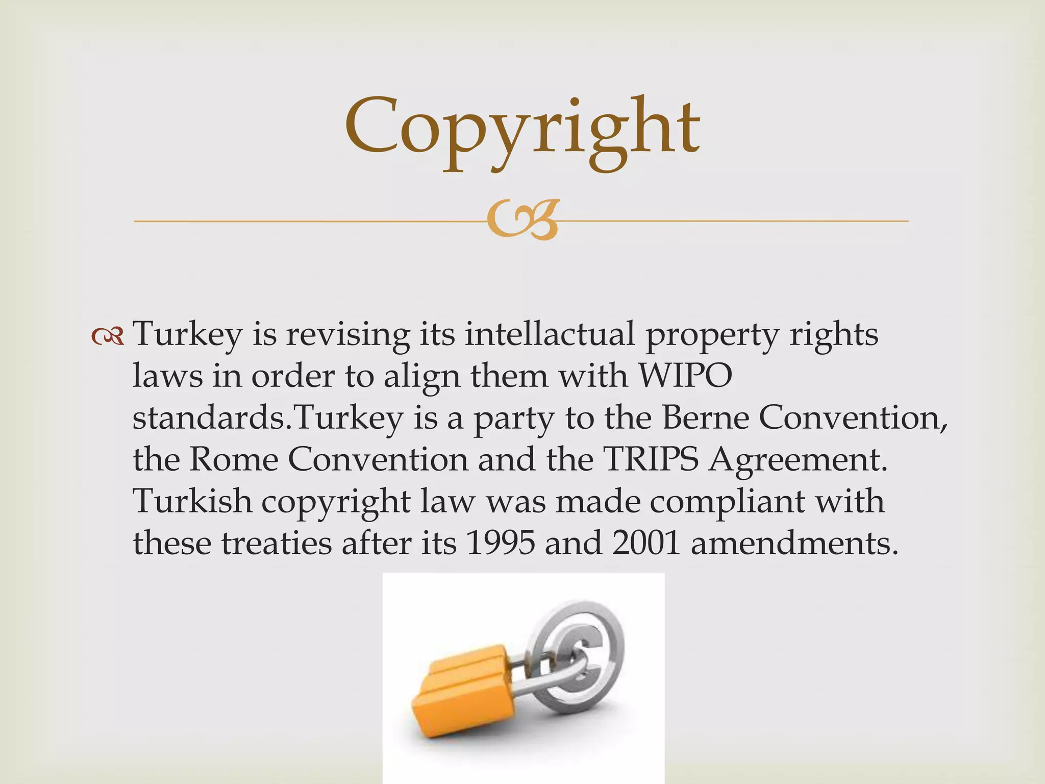 
 Turkey is revising its intellactual property rights
laws in order to align them with WIPO
standards.Turkey is a party to the Berne Convention,
the Rome Convention and the TRIPS Agreement.
Turkish copyright law was made compliant with
these treaties after its 1995 and 2001 amendments.
Copyright
 
