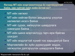 Яагаад МТ-ийн мэргэжилтнүүд ёс суртахуунтай байж, зөв зүйтэй зүйл хийх ёстой вэ?МТ-ийн хөгжилМТ-ийн нийгэм болон амьдралд үзүүлэх нөлөөлөл ихэсч байнаМТ-ийг сурах, хөгжүүлэх шаардлага нэмэгдэж байнаМТ-ийн шинэ мэргэжлүүд гарч ирж байгаа үзэгдэлМТ-ийн мэдлэгтэй хүний тоо харьцангуй багаМэргэжлийн ёс зүйн дүрмүүдийг мэдэх, хөгжүүлэх дэлгэрүүлэх шаардлага байнаШУТИС-КТМСМэдээллийн технологи ба ёс зүй