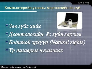 Компьютерийн ухааны мэргэжлийн ёс зүйЗөв зүйл хийхДеонтологийн  ёс зүйн зарчимБодитой эрхүүд (Natural rights)Үр дагаврыг чухалчлахШУТИС-КТМСМэдээллийн технологи ба ёс зүй