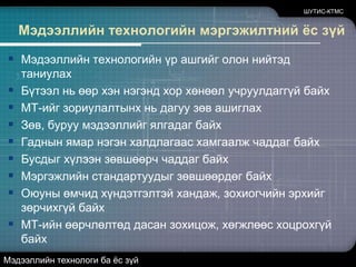 ШУТИС-КТМСМэдээллийн технологийн мэргэжилтний ёс зүйМэдээллийн технологийн үр ашгийг олон нийтэд таниулах  Бүтээл нь өөр хэн нэгэнд хор хөнөөл учруулдаггүй байхМТ-ийг зориулалтынх нь дагуу зөв ашиглах Зөв, буруу мэдээллийг ялгадаг байхГаднын ямар нэгэн халдлагаас хамгаалж чаддаг байхБусдыг хүлээн зөвшөөрч чаддаг байх Мэргэжлийн стандартуудыг зөвшөөрдөг байхОюуны өмчид хүндэтгэлтэй хандаж, зохиогчийн эрхийг зөрчихгүй байхМТ-ийн өөрчлөлтөд дасан зохицож, хөгжлөөс хоцрохгүй байх Мэдээллийн технологи ба ёс зүй