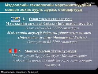 ШУТИС-КТМСМэдээллийн технологийн мэргэжилтнүүдийн мэдвэл зохих хууль дүрэм, стандартуудОлон улсын стандартууд Мэдээллийн аюулгүй байдал (Information security) 	Олон улсын ISO 17799 стандартМэдээллийн аюулгүй байдлын удирдлагын систем (Information security Management System) 	Олон улсын BS 7799 стандартМонгол Улсын хууль дүрмүүдМонгол улсын Эрүүгийн хууль: Компьютерийн мэдээллийн аюулгүй байдлын эсрэг гэмт хэргийн заалтуудМэдээллийн технологи ба ёс зүй