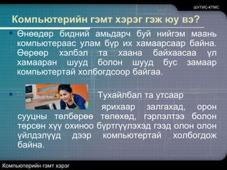 ШУТИС-КТМСКомпьютерийн гэмт хэрэг гэж юу вэ?Өнөөдөр бидний амьдарч буй нийгэм маань компьютераас улам бүр их хамаарсаар байна. Өөрөөр хэлбэл та хаана байхаасаа үл хамааран шууд болон шууд бус замаар компьютертай холбогдсоор байгаа.                                  Тухайлбал та утсаар ярихаар залгахад, орон сууцны төлбөрөө төлөхөд, гэрлэлтээ болон төрсөн хүү охиноо бүртгүүлэхэд гээд олон олон үйлдэлүүд дээр компьютертай холбогдож байна.Компьютерийн гэмт хэрэг