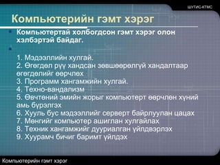 ШУТИС-КТМСКомпьютерийн гэмт хэрэгКомпьютертай холбогдсон гэмт хэрэг олон хэлбэртэй байдаг.1. Мэдээллийн хулгай.2. Өгөгдөл рүү хандсан зөвшөөрөлгүй хандалтаар өгөгдөлийг өөрчлөх3. Программ хангамжийн хулгай.4. Техно-вандализм5. Өвчтөний эмийн жорыг компьютерт өөрчлөн хүний амь бүрэлгэх6. Хууль бус мэдээллийг серверт байрлуулан цацах7. Мөнгийг компьютер ашиглан хулгайлах8. Техник хангамжийг дууриалган үйлдвэрлэх9. Хуурамч бичиг баримт үйлдэхКомпьютерийн гэмт хэрэг