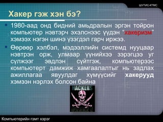 ШУТИС-КТМСХакер гэж хэн бэ?1980-аад онд бидний амьдралын эргэн тойрон компьютер нэвтэрч эхэлснээс үүдэн “хакеризм” хэмээх нэгэн шинэ үзэгдэл гарч иржээ. Өөрөөр хэлбэл, мэдээллийн системд нууцаар нэвтрэн орж, улмаар үүнийхээ зэрэгцээ уг сүлжээг эвдлэн сүйтгэж, компьютерээс компьютерт дамжиж хамгаалалтыг нь задлах ажиллагаа явуулдаг хүмүүсийг хакерууд хэмээн нэрлэх болсон байнаКомпьютерийн гэмт хэрэг