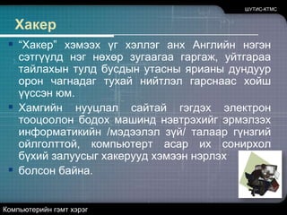 ШУТИС-КТМСХакер“Хакер” хэмээх үг хэллэг анх Английн нэгэн сэтгүүлд нэг нөхөр зугаагаа гаргаж, уйтгараа тайлахын тулд бусдын утасны ярианы дундуур орон чагнадаг тухай нийтлэл гарснаас хойш үүссэн юм. Хамгийн нууцлал сайтай гэгдэх электрон тооцоолон бодох машинд нэвтрэхийг эрмэлзэх информатикийн /мэдээлэл зүй/ талаар гүнзгий ойлголттой, компьютерт асар их сонирхол бүхий залуусыг хакерууд хэмээн нэрлэх болсон байна.Компьютерийн гэмт хэрэг