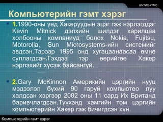 ШУТИС-КТМСКомпьютерийн гэмт хэрэг1.1990-оны үед Хакеруудын эцэг гэж нэрлэгддэг Kevin Mitnickдэлхийн шилдэг харилцаа холбооны компаниуд болох Nokia,Fujitsu,Motorolla,Sun Microsystems-ийн системийг эвдсэн.Тэрээр 1995 онд хугацаанаасаа өмнө суллагдсан.Гэхдээ тэр өөрийгөө Хакер нэрлэхийг хүсэж байсангүй. 2.Gary McKinnon Америкийн цэргийн нууц мэдээлэл бүхий 90 гаруй компьютео луу халдсан хэргээр 2002 оны 11 сард Их Британд баривчлагдсан.Түүхэнд хамгийн том цэргийн компьютерийн Хакер гэж бичигдсэн хүн.Компьютерийн гэмт хэрэг