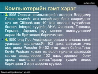 ШУТИС-КТМСКомпьютерийн гэмт хэрэг3.1995 Оросын компьютерийн эксперт Владимир Левин хамгийн анх онлайнаар банк дээрэмдсэн хүн юм.Сitibank-аас 10 сая доллар хулгайлсан боловч Interpol түүнийг АНУ, Финланд, Голланд, Герман, Израиль руу мөнгөө шилжүүлсэний дараа Их Британаас баривчилсан.4.1990 онд Лос Анжелосын радио станцаас нэгэн уралдаан зарлажээ.Яг 102 дахь залгасан хүнд цоо шинэ Porsche 94452 өгнө гэсэн байна.Гэтэл Кеvin Pouisenхотын телефон ярианы системийг гартаа аваад,өөрөө 102 дахь оролцогч болж ороод шагналыг авчээ.Тэрээр тухайн ондоо баригдаад 3 жил шоронд суужээ. Компьютерийн гэмт хэрэг
