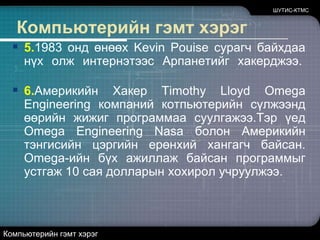 ШУТИС-КТМСКомпьютерийн гэмт хэрэг5.1983 онд өнөөх Kevin Pouiseсурагч байхдаа нүх олж интернэтээс Арпанетийг хакерджээ. 6.Америкийн Хакер Timothy Lloyd Omega Engineering компаний котпьютерийн сүлжээнд өөрийн жижиг программаа суулгажээ.Тэр үед Omega Engineering Nasaболон Америкийн тэнгисийн цэргийн ерөнхий хангагч байсан. Omega-ийн бүх ажиллаж байсан программыг устгаж 10 сая долларын хохирол учруулжээ. Компьютерийн гэмт хэрэг