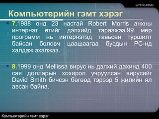 ШУТИС-КТМСКомпьютерийн гэмт хэрэг7.1988 онд 23 настай Robert Morris анхны интернэт өтийг дэлхийд тараажээ.99 мөр программ нь интернэтэд тавьсан туршилт байсан боловч цаашаагаа бусдын PC-нд халдаж эхэлжээ. 8.1999 онд Mellissa вирус нь дэлхий дахинд 400 сая долларын хохирол учруулсан вирусийг David Smith бичсэн бөгөөд тэрээр 5 жилийн ял авсан байна. Компьютерийн гэмт хэрэг
